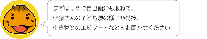 まずはじめに自己紹介も兼ねて、伊藤さんの子ども頃の様子や特技、生き物とのエピソードなどをお聞かせください。