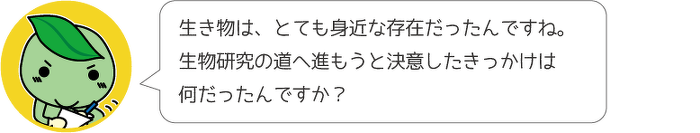 生き物は、とても身近な存在だったんですね。生物研究の道へ進もうと決意したきっかけは何だったんですか?